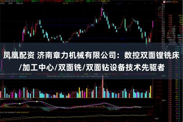 凤凰配资 济南章力机械有限公司：数控双面镗铣床/加工中心/双面铣/双面钻设备技术先驱者