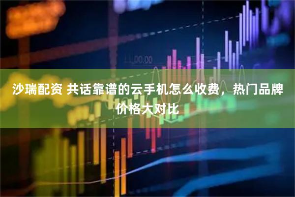 沙瑞配资 共话靠谱的云手机怎么收费，热门品牌价格大对比