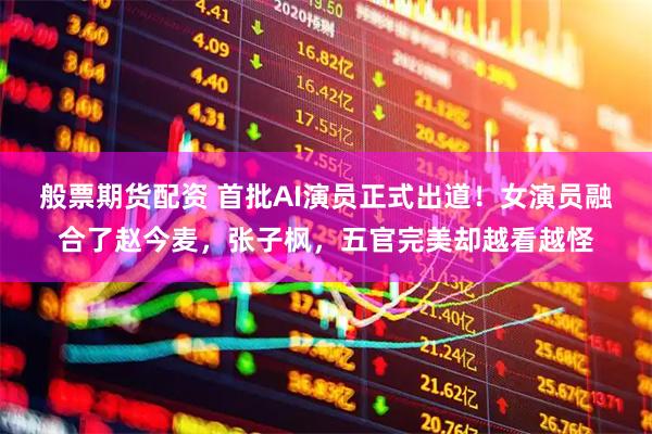 般票期货配资 首批AI演员正式出道！女演员融合了赵今麦，张子枫，五官完美却越看越怪